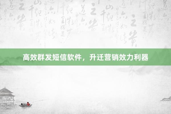 高效群发短信软件，升迁营销效力利器